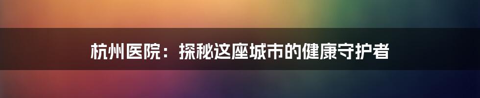 杭州医院：探秘这座城市的健康守护者