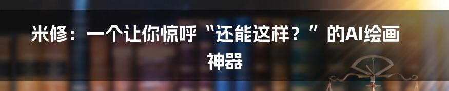 米修：一个让你惊呼“还能这样？”的AI绘画神器