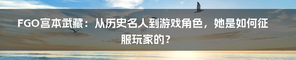 FGO宫本武藏：从历史名人到游戏角色，她是如何征服玩家的？