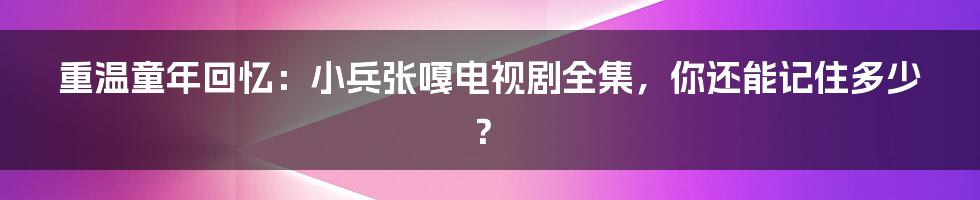 重温童年回忆：小兵张嘎电视剧全集，你还能记住多少？