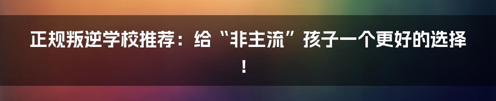 正规叛逆学校推荐：给“非主流”孩子一个更好的选择！