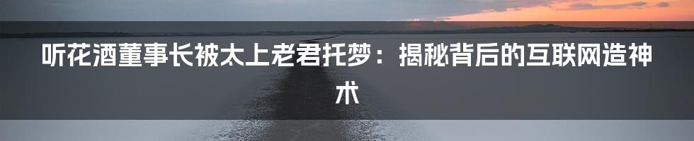 听花酒董事长被太上老君托梦：揭秘背后的互联网造神术