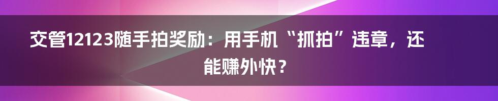 交管12123随手拍奖励：用手机“抓拍”违章，还能赚外快？