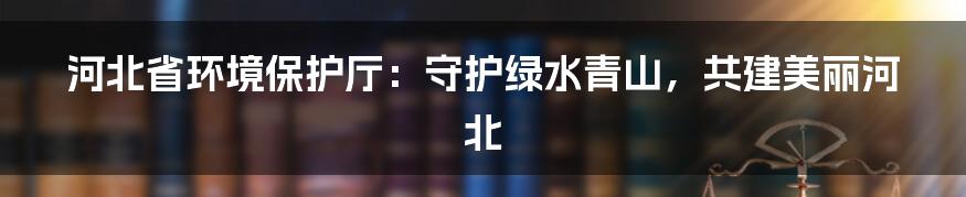 河北省环境保护厅：守护绿水青山，共建美丽河北