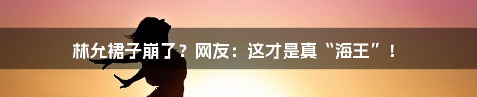 林允裙子崩了？网友：这才是真“海王”！