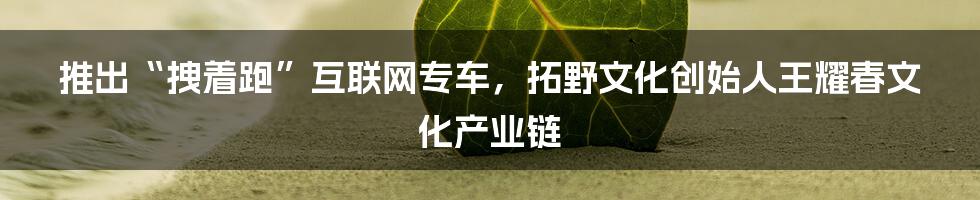 推出“拽着跑”互联网专车，拓野文化创始人王耀春文化产业链