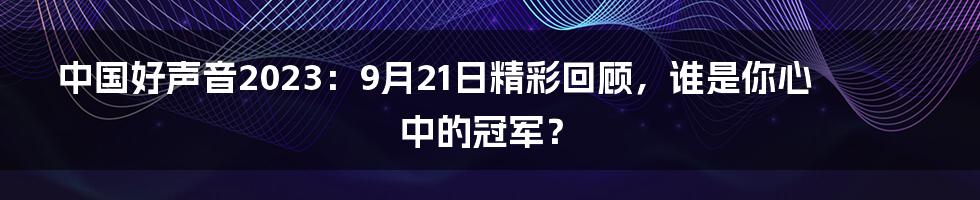 中国好声音2023：9月21日精彩回顾，谁是你心中的冠军？