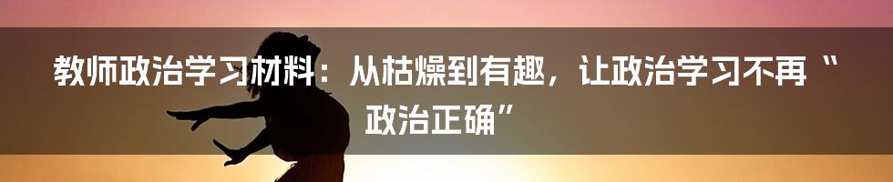 教师政治学习材料：从枯燥到有趣，让政治学习不再“政治正确”