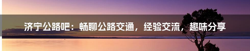 济宁公路吧：畅聊公路交通，经验交流，趣味分享