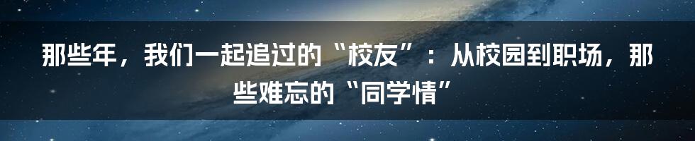 那些年，我们一起追过的“校友”：从校园到职场，那些难忘的“同学情”