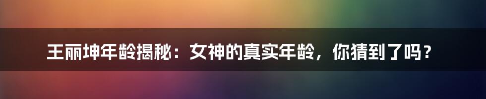 王丽坤年龄揭秘：女神的真实年龄，你猜到了吗？