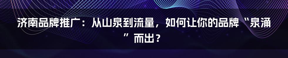 济南品牌推广：从山泉到流量，如何让你的品牌“泉涌”而出？