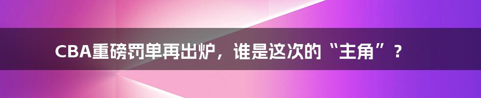 CBA重磅罚单再出炉，谁是这次的“主角”？