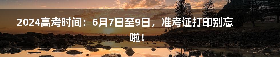 2024高考时间：6月7日至9日，准考证打印别忘啦！