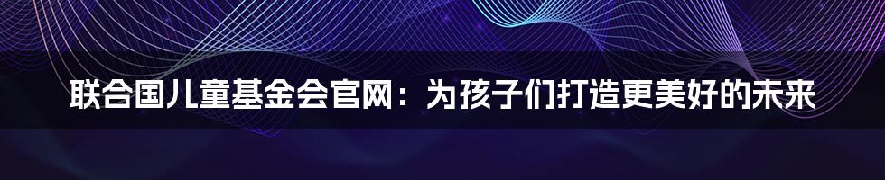 联合国儿童基金会官网：为孩子们打造更美好的未来