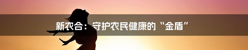 新农合：守护农民健康的“金盾”