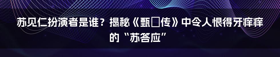 苏见仁扮演者是谁？揭秘《甄嬛传》中令人恨得牙痒痒的“苏答应”