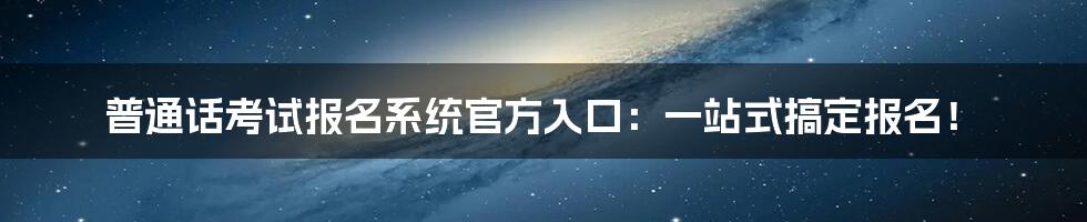 普通话考试报名系统官方入口：一站式搞定报名！