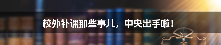 校外补课那些事儿，中央出手啦！