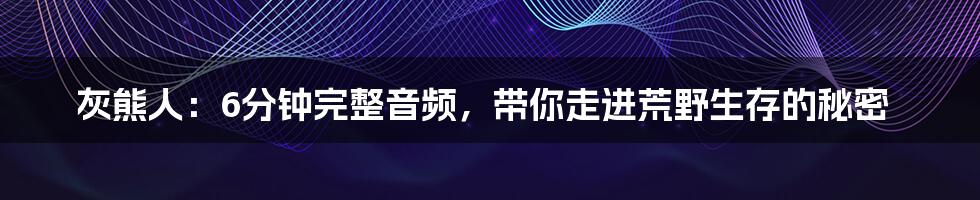 灰熊人：6分钟完整音频，带你走进荒野生存的秘密