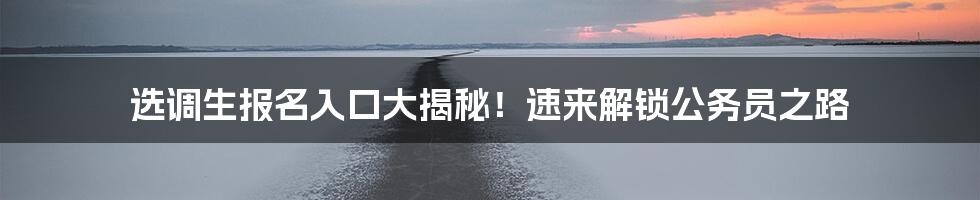 选调生报名入口大揭秘！速来解锁公务员之路