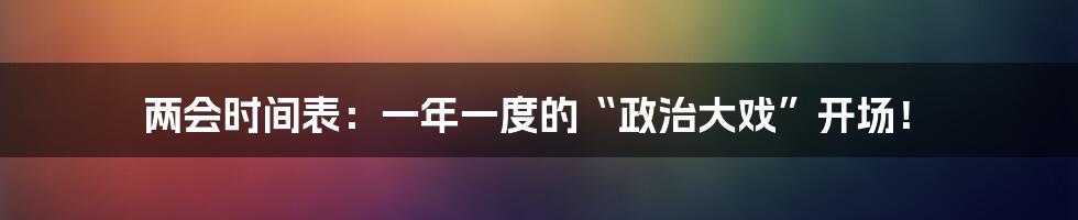 两会时间表：一年一度的“政治大戏”开场！