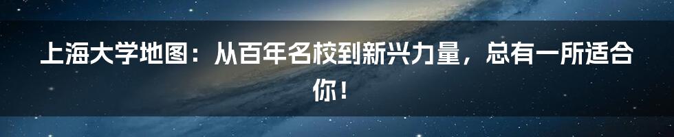 上海大学地图：从百年名校到新兴力量，总有一所适合你！