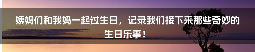 姨妈们和我妈一起过生日，记录我们接下来那些奇妙的生日乐事！