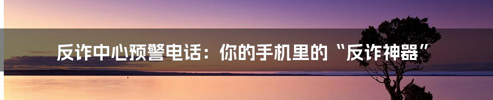 反诈中心预警电话：你的手机里的“反诈神器”