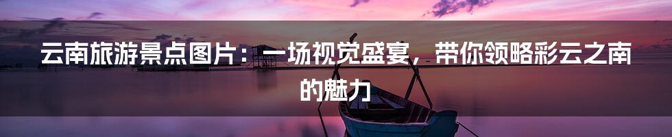 云南旅游景点图片：一场视觉盛宴，带你领略彩云之南的魅力