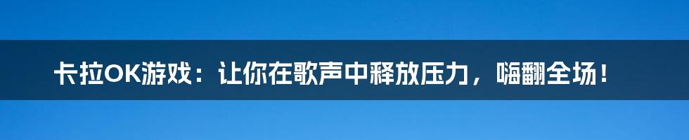 卡拉OK游戏：让你在歌声中释放压力，嗨翻全场！