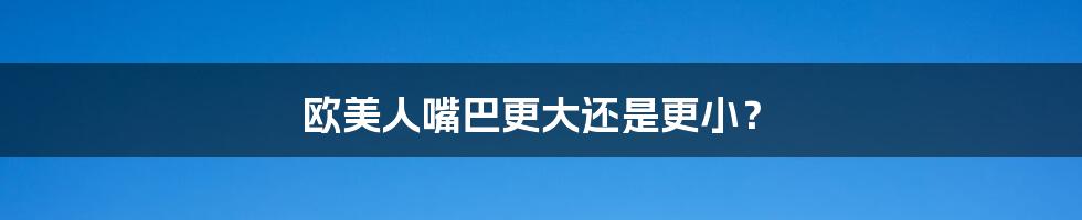 欧美人嘴巴更大还是更小？