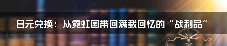 日元兑换：从霓虹国带回满载回忆的“战利品”