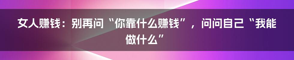 女人赚钱：别再问“你靠什么赚钱”，问问自己“我能做什么”