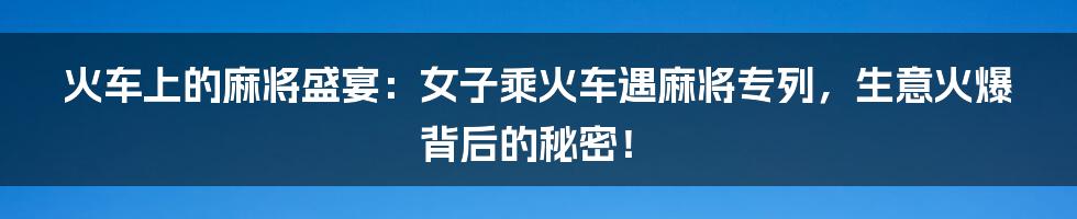 火车上的麻将盛宴：女子乘火车遇麻将专列，生意火爆背后的秘密！