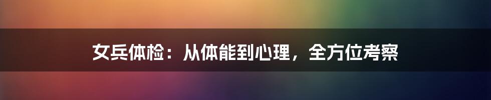 女兵体检：从体能到心理，全方位考察