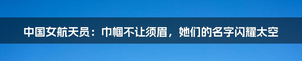 中国女航天员：巾帼不让须眉，她们的名字闪耀太空