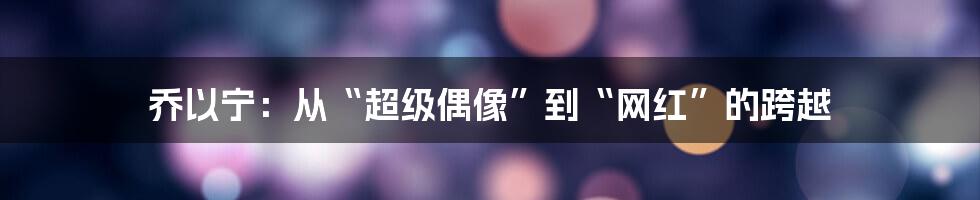 乔以宁：从“超级偶像”到“网红”的跨越