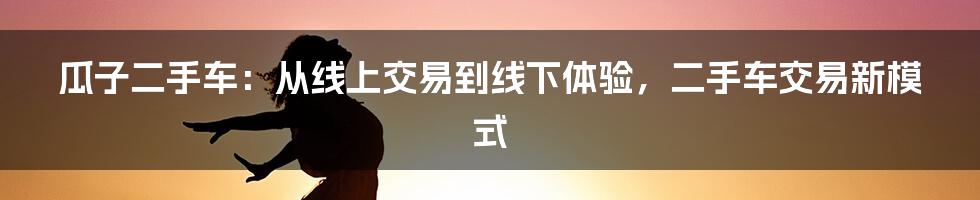 瓜子二手车：从线上交易到线下体验，二手车交易新模式