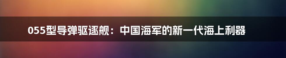 055型导弹驱逐舰：中国海军的新一代海上利器