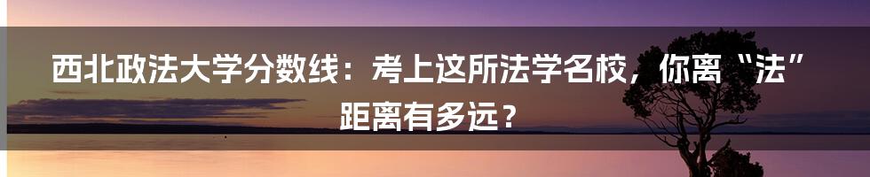 西北政法大学分数线：考上这所法学名校，你离“法”距离有多远？