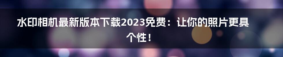 水印相机最新版本下载2023免费：让你的照片更具个性！