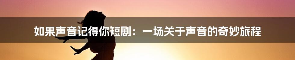 如果声音记得你短剧：一场关于声音的奇妙旅程