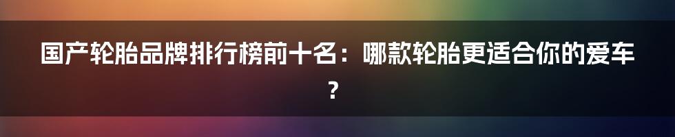 国产轮胎品牌排行榜前十名：哪款轮胎更适合你的爱车？