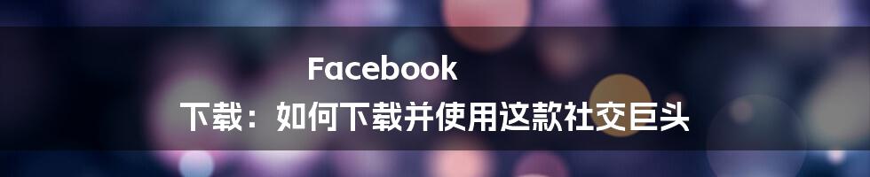 Facebook 下载：如何下载并使用这款社交巨头