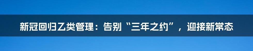 新冠回归乙类管理：告别“三年之约”，迎接新常态