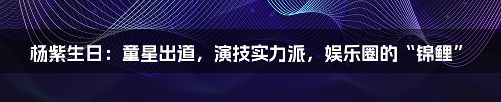 杨紫生日：童星出道，演技实力派，娱乐圈的“锦鲤”