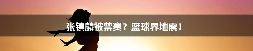 张镇麟被禁赛？篮球界地震！