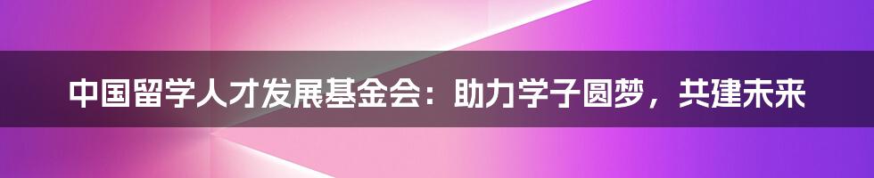 中国留学人才发展基金会：助力学子圆梦，共建未来