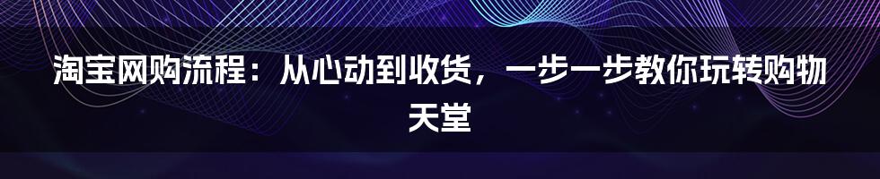 淘宝网购流程：从心动到收货，一步一步教你玩转购物天堂